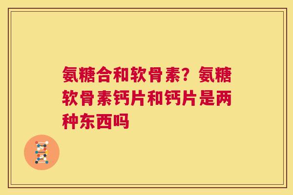 氨糖合和软骨素?氨糖软骨素钙片和钙片是两种东西吗