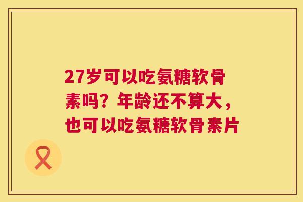 27岁可以吃氨糖软骨素吗?年龄还不算大,也可以吃氨糖软骨素片