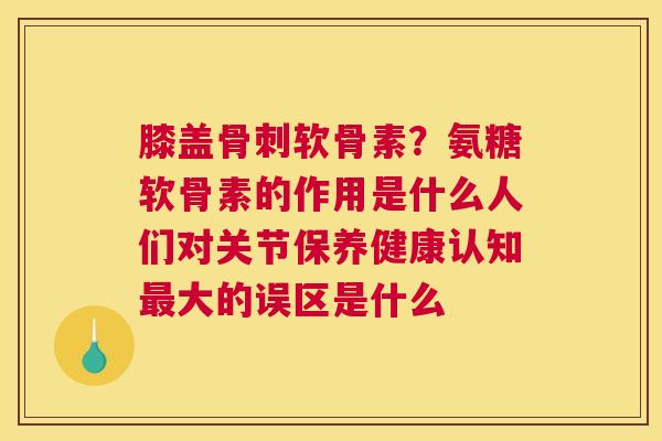 膝盖骨刺软骨素？氨糖软骨素的作用是什么人们对关节保养健康认知最大的误区是什么