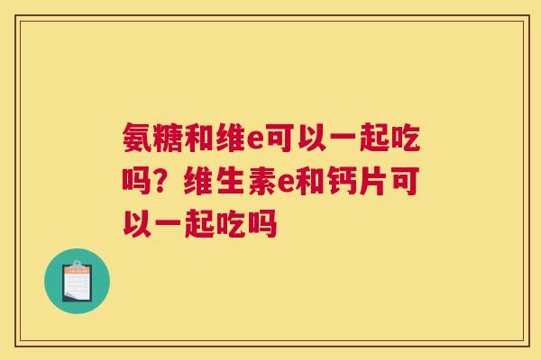 氨糖和维e可以一起吃吗?维生素e和钙片可以一起吃吗