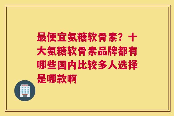 最便宜氨糖软骨素?十大氨糖软骨素品牌都有哪些国内比较多人选择是哪款啊