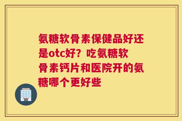 氨糖软骨素保健品好还是otc好?吃氨糖软骨素钙片和医院开的氨糖哪个更好些 氨糖软骨素保健品好还是otc好?吃氨糖软骨素钙片和医院开的氨糖哪个更好些