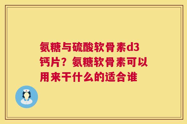 氨糖与硫酸软骨素d3钙片?氨糖软骨素可以用来干什么的适合谁 氨糖与硫酸软骨素d3钙片?氨糖软骨素可以用来干什么的适合谁