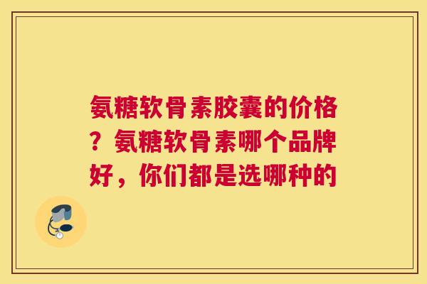 氨糖软骨素胶囊的价格?氨糖软骨素哪个品牌好,你们都是选哪种的