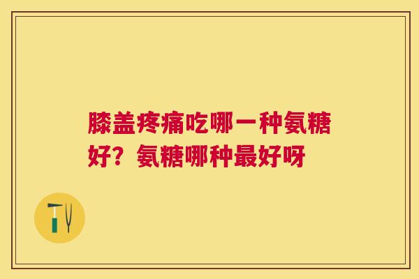 膝盖疼痛吃哪一种氨糖好?氨糖哪种最好呀
