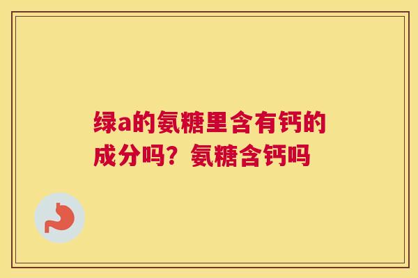 绿a的氨糖里含有钙的成分吗?氨糖含钙吗