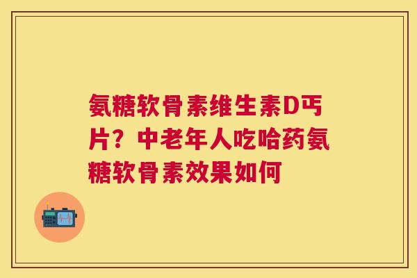 氨糖软骨素维生素D丐片?中老年人吃哈药氨糖软骨素效果如何