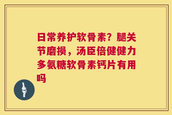 日常养护软骨素?腿关节磨损,汤臣倍健健力多氨糖软骨素钙片有用吗
