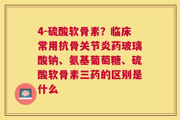 4-硫酸软骨素？临床常用抗骨药玻璃酸钠、氨基葡萄糖、硫酸软骨素三药的区别是什么