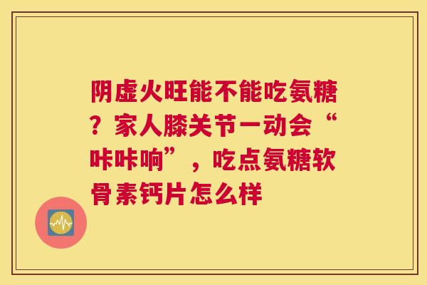阴虚火旺能不能吃氨糖？家人膝关节一动会“咔咔响”，吃点氨糖软骨素钙片怎么样