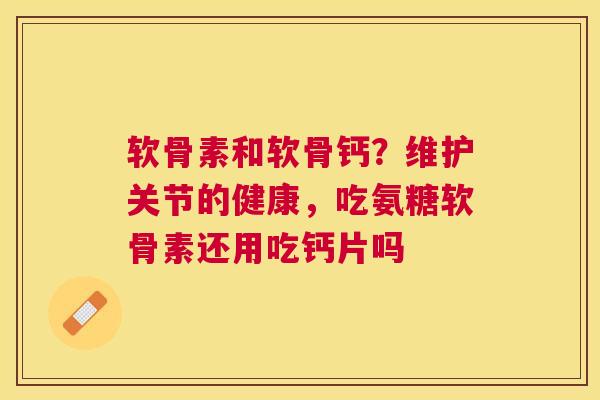 软骨素和软骨钙?维护关节的健康,吃氨糖软骨素还用吃钙片吗