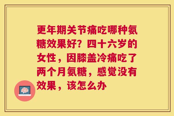 更年期关节痛吃哪种氨糖效果好？四十六岁的女性，因膝盖冷痛吃了两个月氨糖，感觉没有效果，该怎么办