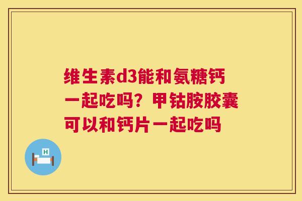 维生素d3能和氨糖钙一起吃吗?甲钴胺胶囊可以和钙片一起吃吗