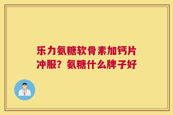 乐力氨糖软骨素加钙片冲服?氨糖什么牌子好