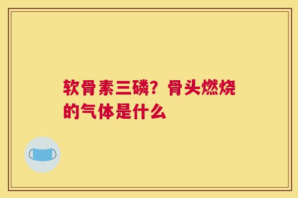 软骨素三磷？骨头燃烧的气体是什么