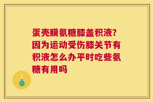 蛋壳膜氨糖膝盖积液？因为运动受伤膝关节有积液怎么办平时吃些氨糖有用吗