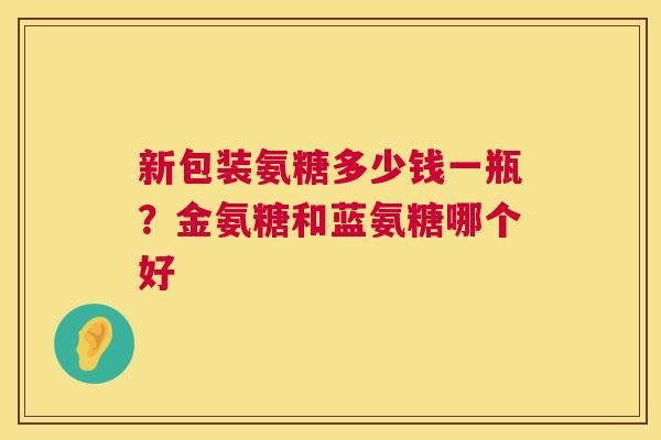 新包装氨糖多少钱一瓶？金氨糖和蓝氨糖哪个好