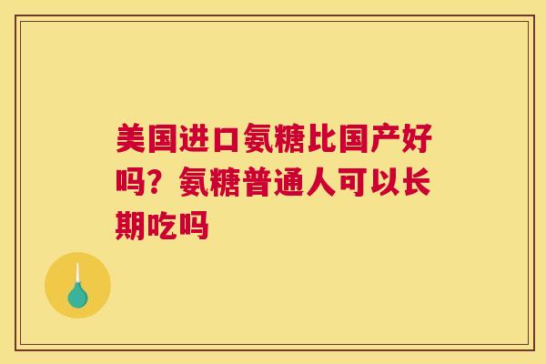 美国进口氨糖比国产好吗？氨糖普通人可以长期吃吗