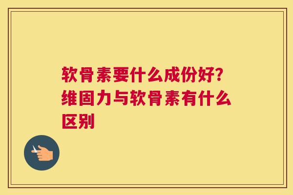 软骨素要什么成份好?维固力与软骨素有什么区别