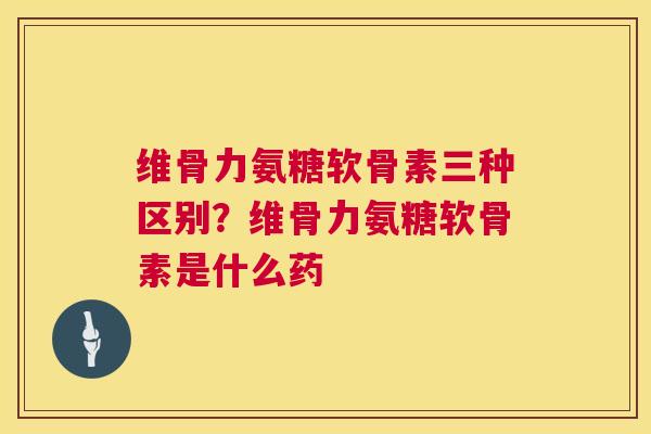 维骨力氨糖软骨素三种区别?维骨力氨糖软骨素是什么药