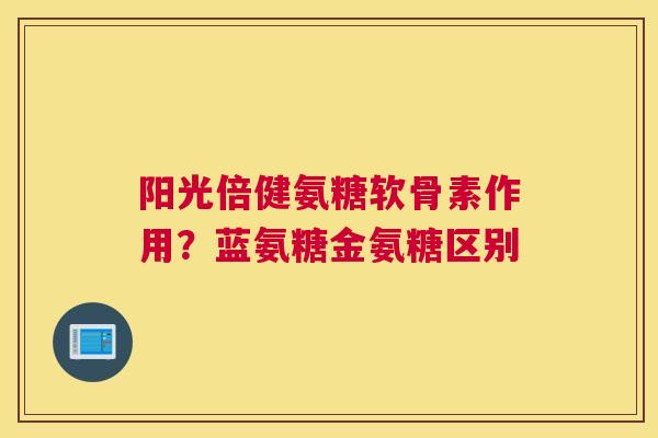阳光倍健氨糖软骨素作用?蓝氨糖金氨糖区别