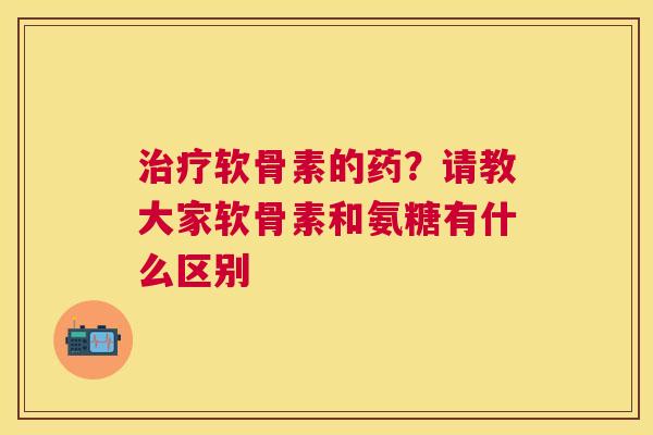 治疗软骨素的药?请教大家软骨素和氨糖有什么区别