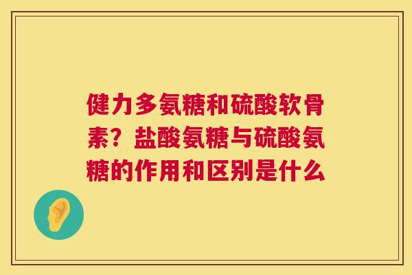 健力多氨糖和硫酸软骨素?盐酸氨糖与硫酸氨糖的作用和区别是什么