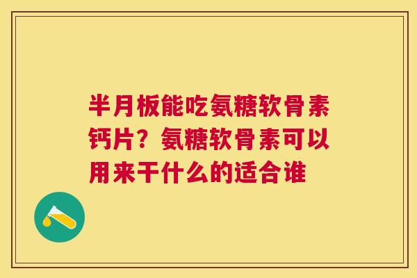 半月板能吃氨糖软骨素钙片?氨糖软骨素可以用来干什么的适合谁