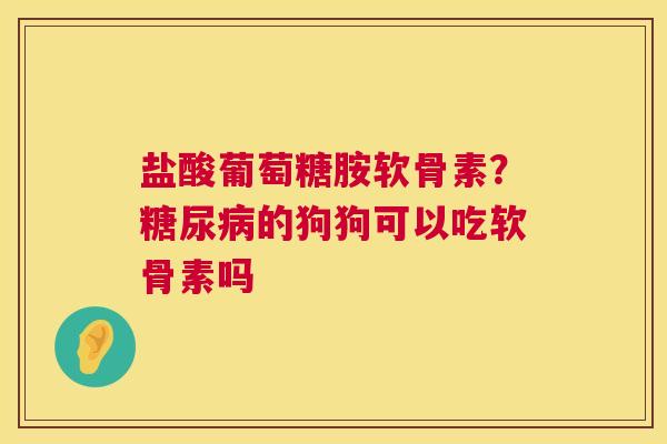 盐酸葡萄糖胺软骨素?糖尿病的狗狗可以吃软骨素吗