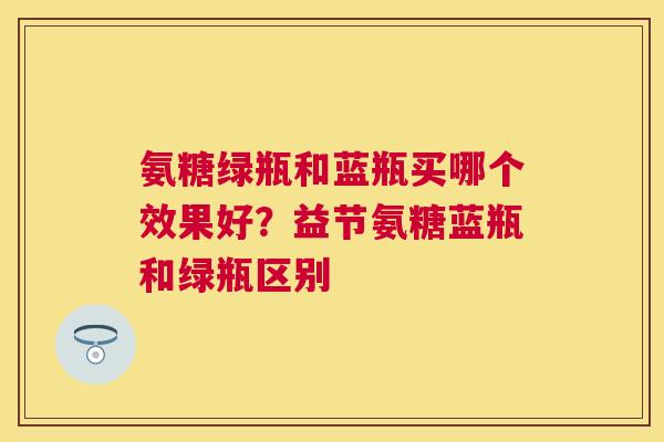 氨糖绿瓶和蓝瓶买哪个效果好?益节氨糖蓝瓶和绿瓶区别 氨糖绿瓶和蓝瓶买哪个效果好?益节氨糖蓝瓶和绿瓶区别