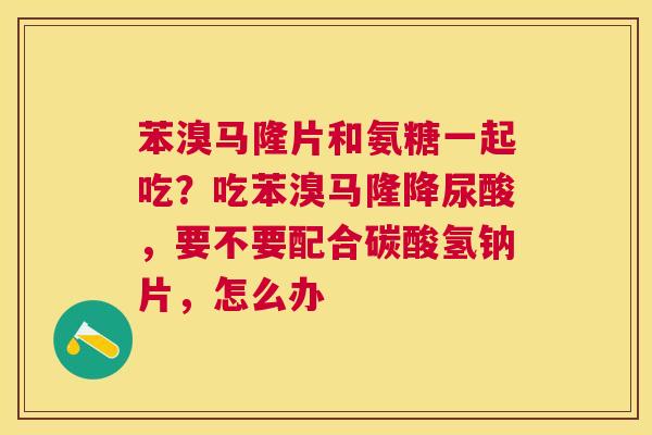苯溴马隆片和氨糖一起吃?吃苯溴马隆降尿酸,要不要配合碳酸氢钠片,怎么办 苯溴马隆片和氨糖一起吃?吃苯溴马隆降尿酸,要不要配合碳酸氢钠片,怎么办