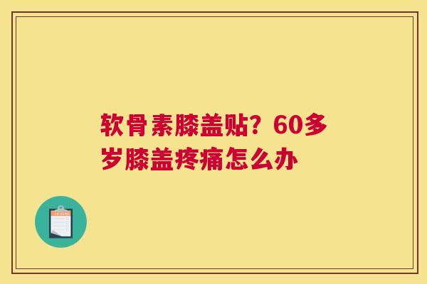 软骨素膝盖贴?60多岁膝盖疼痛怎么办