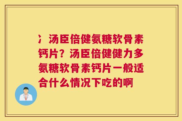 冫汤臣倍健氨糖软骨素钙片?汤臣倍健健力多氨糖软骨素钙片一般适合什么情况下吃的啊