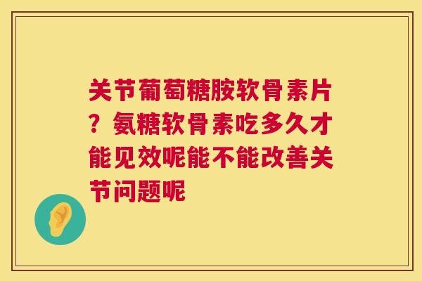 关节葡萄糖胺软骨素片?氨糖软骨素吃多久才能见效呢能不能改善关节问题呢