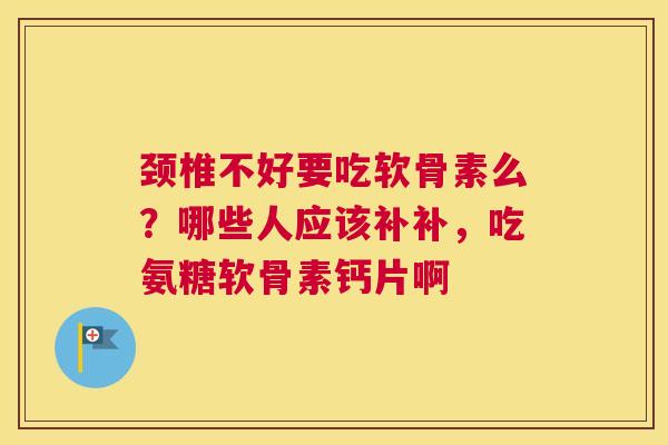 颈椎不好要吃软骨素么?哪些人应该补补,吃氨糖软骨素钙片啊