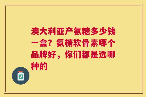 澳大利亚产氨糖多少钱一盒?氨糖软骨素哪个品牌好,你们都是选哪种的 澳大利亚产氨糖多少钱一盒?氨糖软骨素哪个品牌好,你们都是选哪种的