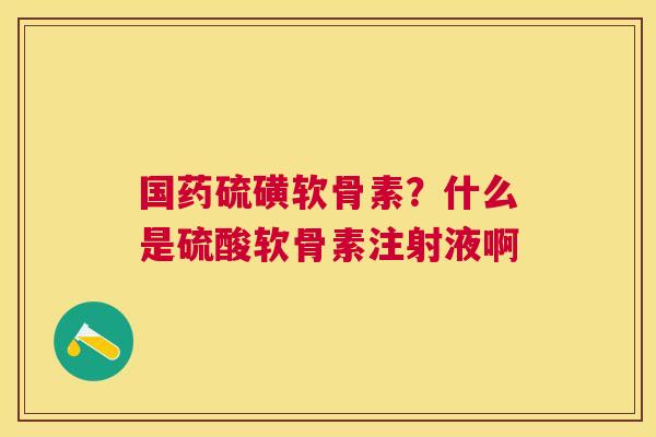 国药硫磺软骨素？什么是硫酸软骨素注射液啊