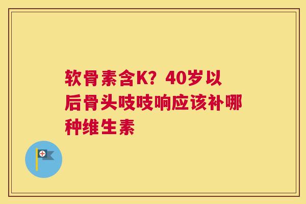 软骨素含K?40岁以后骨头吱吱响应该补哪种维生素