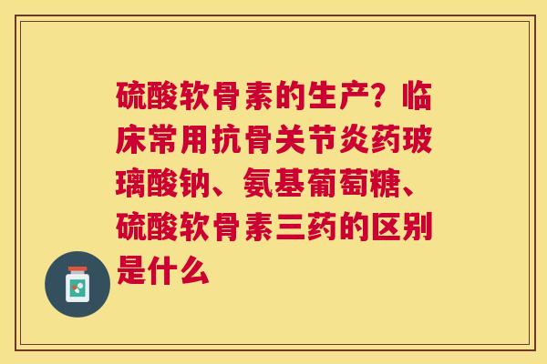 硫酸软骨素的生产?临床常用抗骨药玻璃酸钠、氨基葡萄糖、硫酸软骨素三药的区别是什么 硫酸软骨素的生产?临床常用抗骨药玻璃酸钠、氨基葡萄糖、硫酸软骨素三药的区别是什么