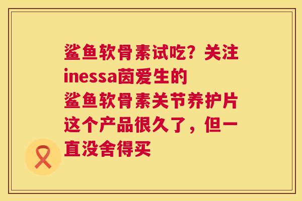 鲨鱼软骨素试吃？关注inessa茵爱生的鲨鱼软骨素关节养护片这个产品很久了，但一直没舍得买