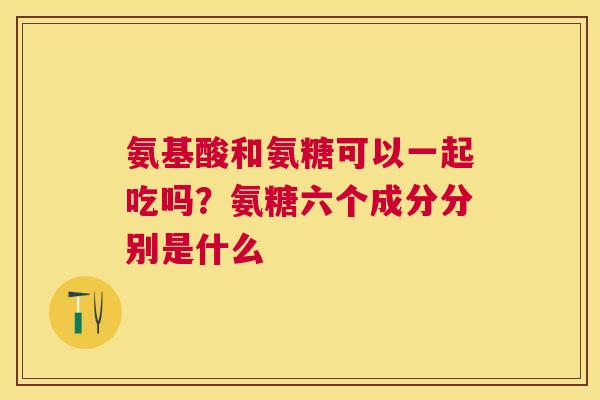 氨基酸和氨糖可以一起吃吗?氨糖六个成分分别是什么