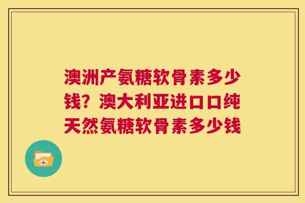 澳洲产氨糖软骨素多少钱?澳大利亚进口口纯天然氨糖软骨素多少钱