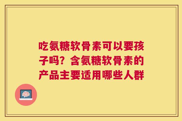 吃氨糖软骨素可以要孩子吗?含氨糖软骨素的产品主要适用哪些人群 吃氨糖软骨素可以要孩子吗?含氨糖软骨素的产品主要适用哪些人群