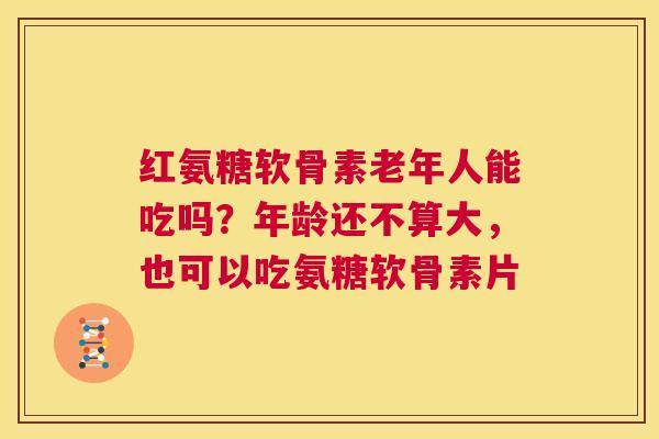 红氨糖软骨素老年人能吃吗?年龄还不算大,也可以吃氨糖软骨素片