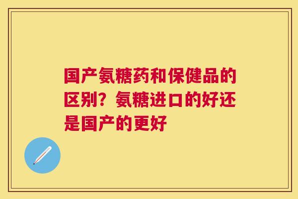 国产氨糖药和保健品的区别?氨糖进口的好还是国产的更好