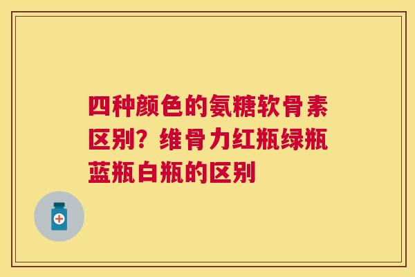 四种颜色的氨糖软骨素区别?维骨力红瓶绿瓶蓝瓶白瓶的区别 四种颜色的氨糖软骨素区别?维骨力红瓶绿瓶蓝瓶白瓶的区别