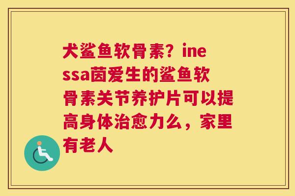 犬鲨鱼软骨素?inessa茵爱生的鲨鱼软骨素关节养护片可以提高身体治愈力么,家里有老人