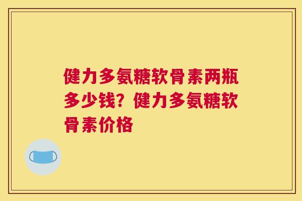 健力多氨糖软骨素两瓶多少钱?健力多氨糖软骨素价格