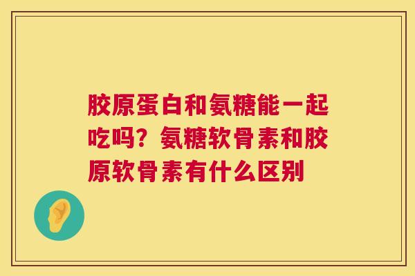 胶原蛋白和氨糖能一起吃吗？氨糖软骨素和胶原软骨素有什么区别