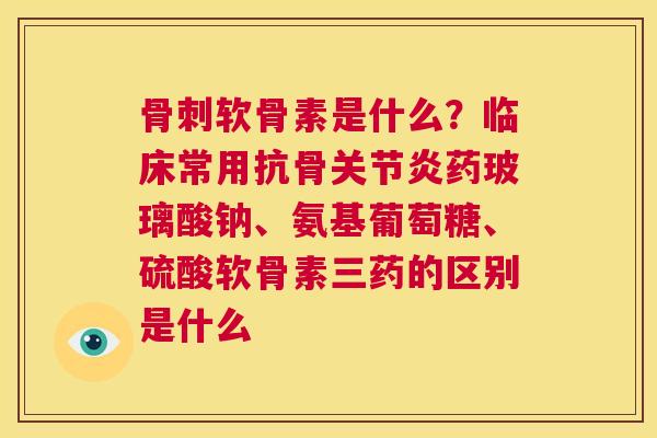 骨刺软骨素是什么?临床常用抗骨关节炎药玻璃酸钠、氨基葡萄糖、硫酸软骨素三药的区别是什么